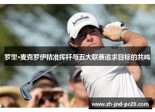 罗里·麦克罗伊精准挥杆与五大联赛追求目标的共鸣